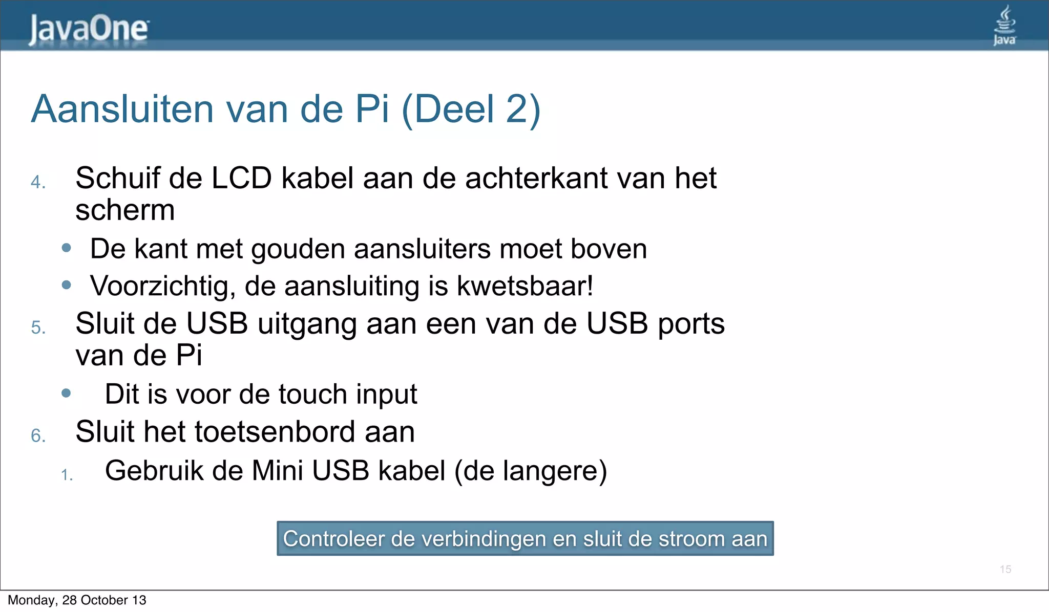 Aansluiten van de Pi (Deel 2)
Schuif de LCD kabel aan de achterkant van het
scherm

4.

l
l

De kant met gouden aansluiters moet boven
Voorzichtig, de aansluiting is kwetsbaar!

Sluit de USB uitgang aan een van de USB ports
van de Pi

5.

l

Dit is voor de touch input

Sluit het toetsenbord aan

6.
1.

Gebruik de Mini USB kabel (de langere)
Controleer de verbindingen en sluit de stroom aan
15

Monday, 28 October 13

 