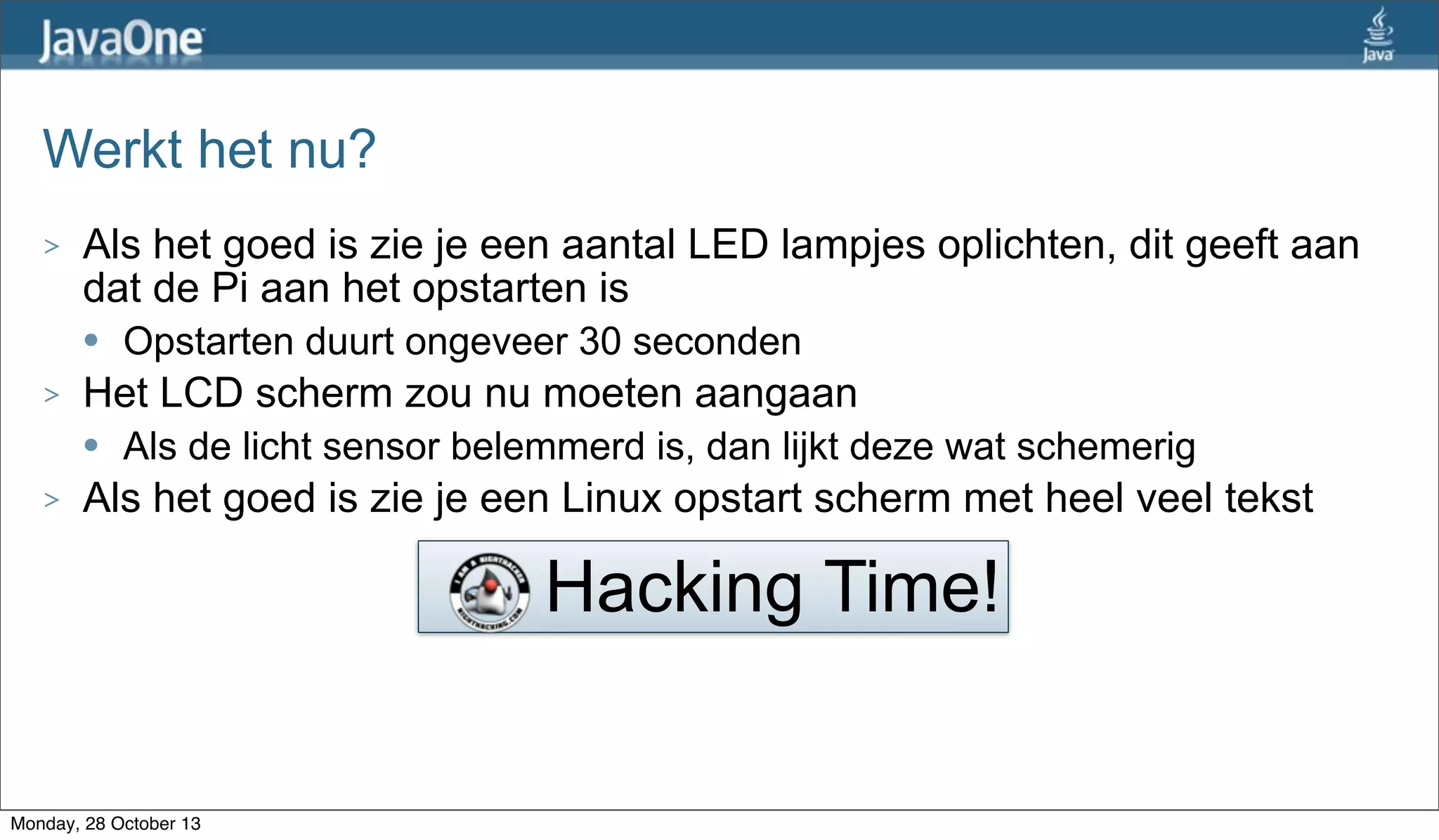 Werkt het nu?
>

Als het goed is zie je een aantal LED lampjes oplichten, dit geeft aan
dat de Pi aan het opstarten is
l

>

Het LCD scherm zou nu moeten aangaan
l

>

Opstarten duurt ongeveer 30 seconden
Als de licht sensor belemmerd is, dan lijkt deze wat schemerig

Als het goed is zie je een Linux opstart scherm met heel veel tekst

Hacking Time!

Monday, 28 October 13

 