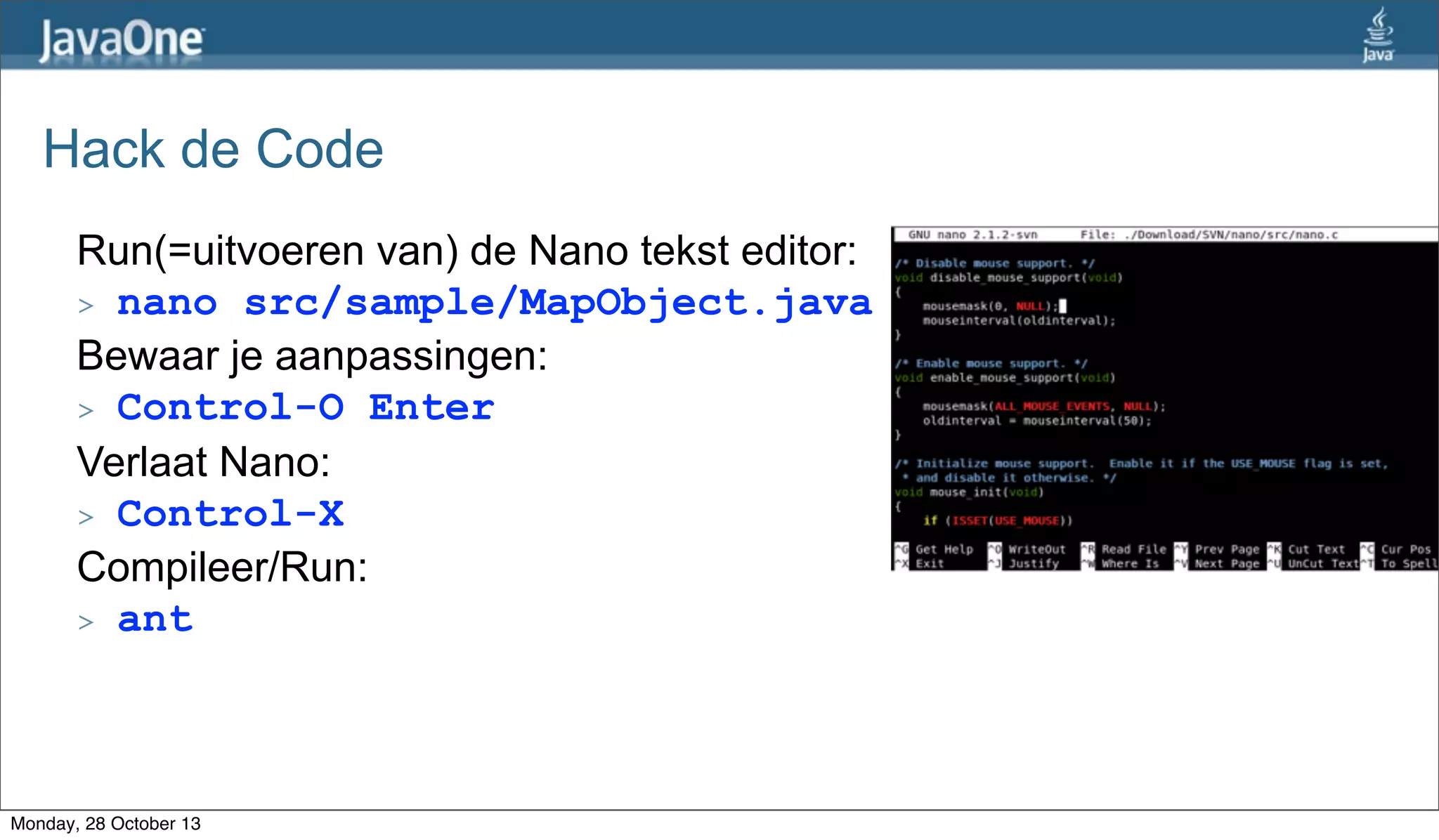 Hack de Code
Run(=uitvoeren van) de Nano tekst editor:
> nano src/sample/MapObject.java
Bewaar je aanpassingen:
> Control-O Enter
Verlaat Nano:
> Control-X
Compileer/Run:
> ant

Monday, 28 October 13

 