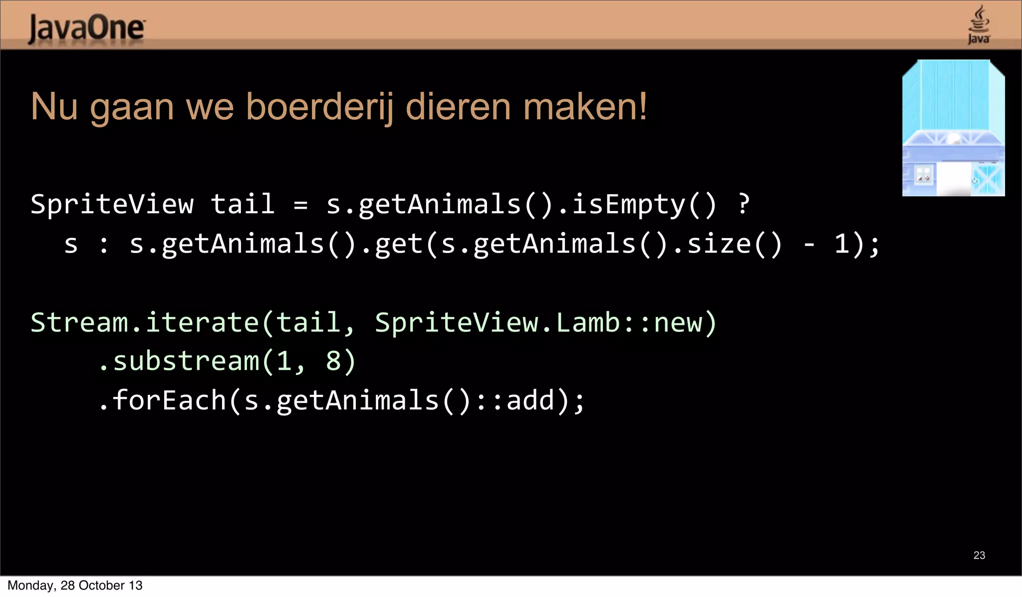 Nu gaan we boerderij dieren maken!
SpriteView	
  tail	
  =	
  s.getAnimals().isEmpty()	
  ?
	
  	
  s	
  :	
  s.getAnimals().get(s.getAnimals().size()	
  -­‐	
  1);
Stream.iterate(tail,	
  SpriteView.Lamb::new)
	
  	
  	
  	
  .substream(1,	
  8)
	
  	
  	
  	
  .forEach(s.getAnimals()::add);

23

Monday, 28 October 13

 