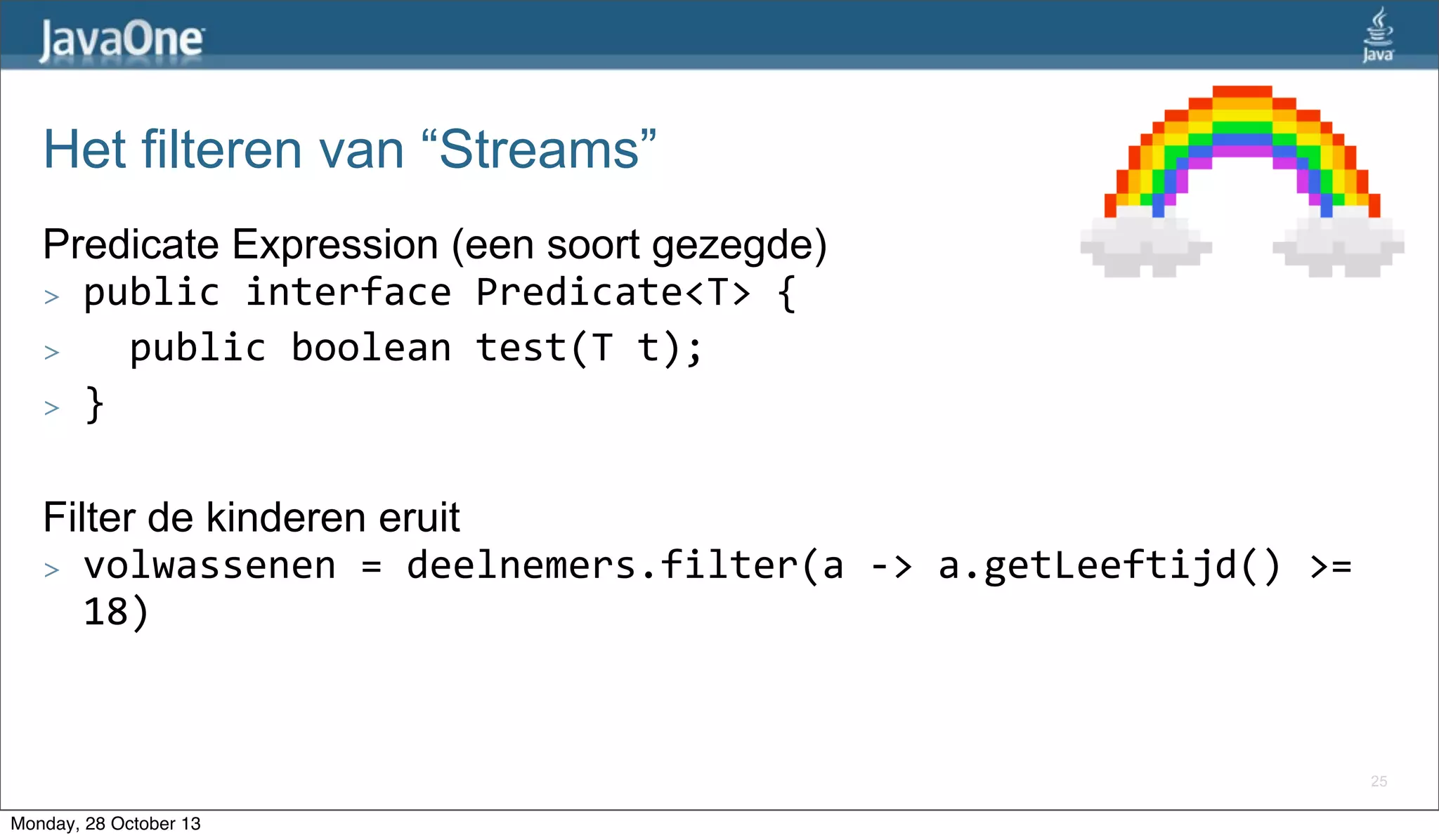 Het filteren van “Streams”
Predicate Expression (een soort gezegde)
> public	
  interface	
  Predicate<T>	
  {
> 	
  	
  public	
  boolean	
  test(T	
  t);
> }
Filter de kinderen eruit
> volwassenen	
  =	
  deelnemers.filter(a	
  -­‐>	
  a.getLeeftijd()	
  >=	
  
18)

25

Monday, 28 October 13

 