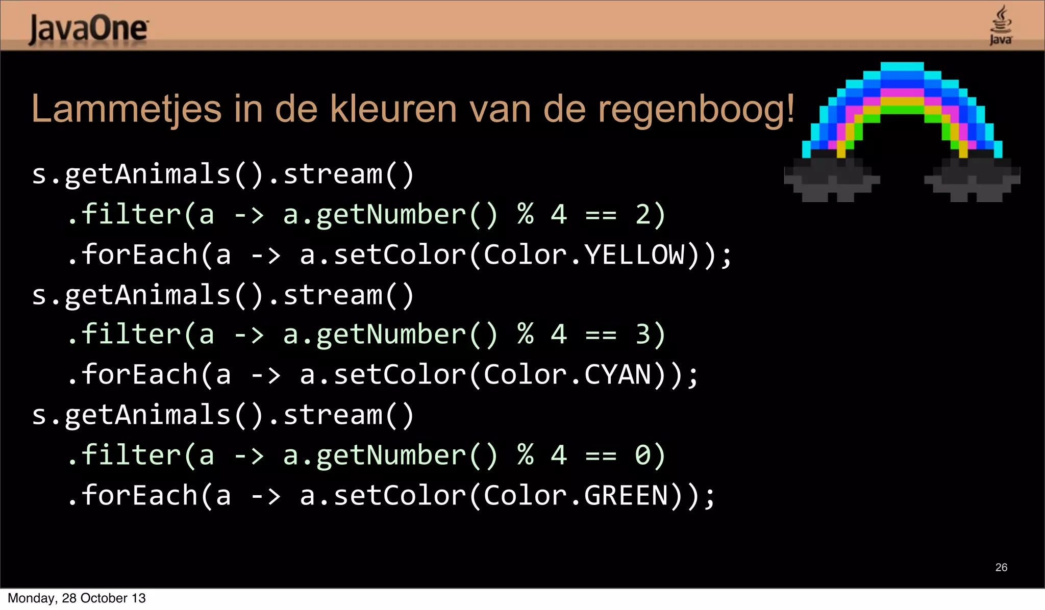 Lammetjes in de kleuren van de regenboog!
s.getAnimals().stream()
	
  	
  .filter(a	
  -­‐>	
  a.getNumber()	
  %	
  4	
  ==	
  2)
	
  	
  .forEach(a	
  -­‐>	
  a.setColor(Color.YELLOW));
s.getAnimals().stream()
	
  	
  .filter(a	
  -­‐>	
  a.getNumber()	
  %	
  4	
  ==	
  3)
	
  	
  .forEach(a	
  -­‐>	
  a.setColor(Color.CYAN));
s.getAnimals().stream()
	
  	
  .filter(a	
  -­‐>	
  a.getNumber()	
  %	
  4	
  ==	
  0)
	
  	
  .forEach(a	
  -­‐>	
  a.setColor(Color.GREEN));
26

Monday, 28 October 13

 