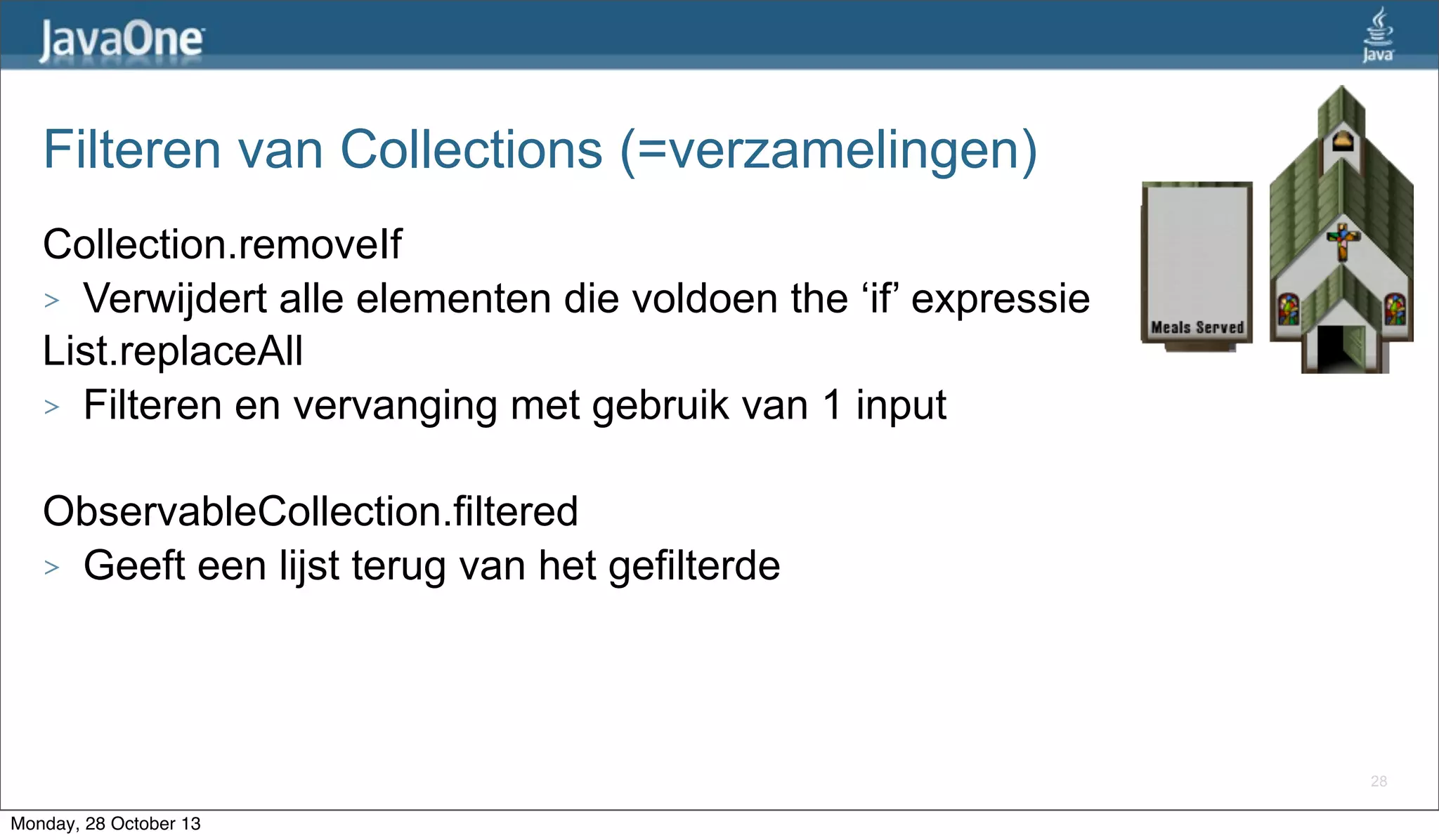 Filteren van Collections (=verzamelingen)
Collection.removeIf
> Verwijdert alle elementen die voldoen the ‘if’ expressie
List.replaceAll
> Filteren en vervanging met gebruik van 1 input
ObservableCollection.filtered
> Geeft een lijst terug van het gefilterde

28

Monday, 28 October 13

 