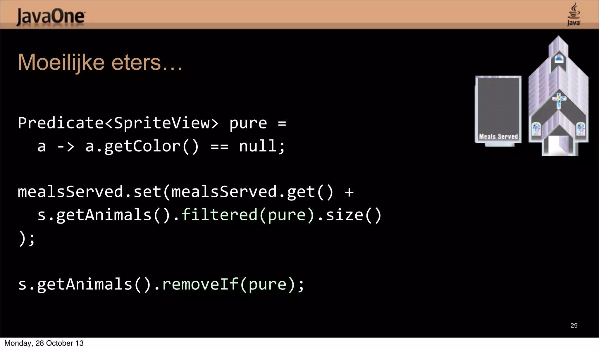 Moeilijke eters…
Predicate<SpriteView>	
  pure	
  =
	
  	
  a	
  -­‐>	
  a.getColor()	
  ==	
  null;
mealsServed.set(mealsServed.get()	
  +
	
  	
  s.getAnimals().filtered(pure).size()
);
s.getAnimals().removeIf(pure);
29

Monday, 28 October 13

 