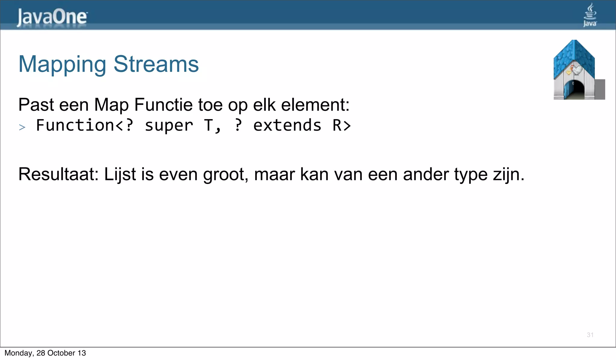 Mapping Streams
Past een Map Functie toe op elk element:
> Function<?	
  super	
  T,	
  ?	
  extends	
  R>
Resultaat: Lijst is even groot, maar kan van een ander type zijn.

31

Monday, 28 October 13

 