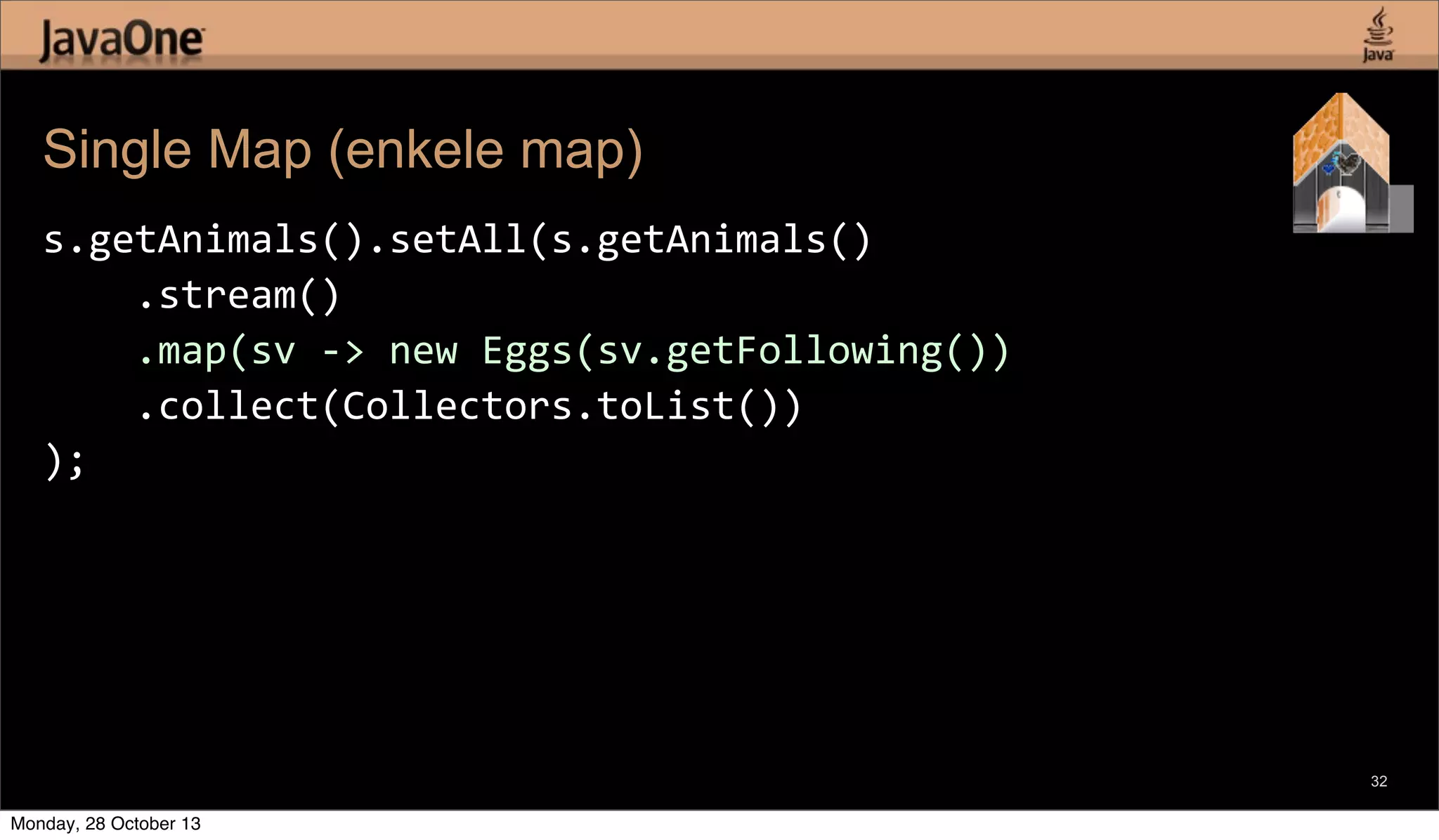 Single Map (enkele map)
s.getAnimals().setAll(s.getAnimals()
	
  	
  	
  	
  .stream()
	
  	
  	
  	
  .map(sv	
  -­‐>	
  new	
  Eggs(sv.getFollowing())
	
  	
  	
  	
  .collect(Collectors.toList())
);

32

Monday, 28 October 13

 