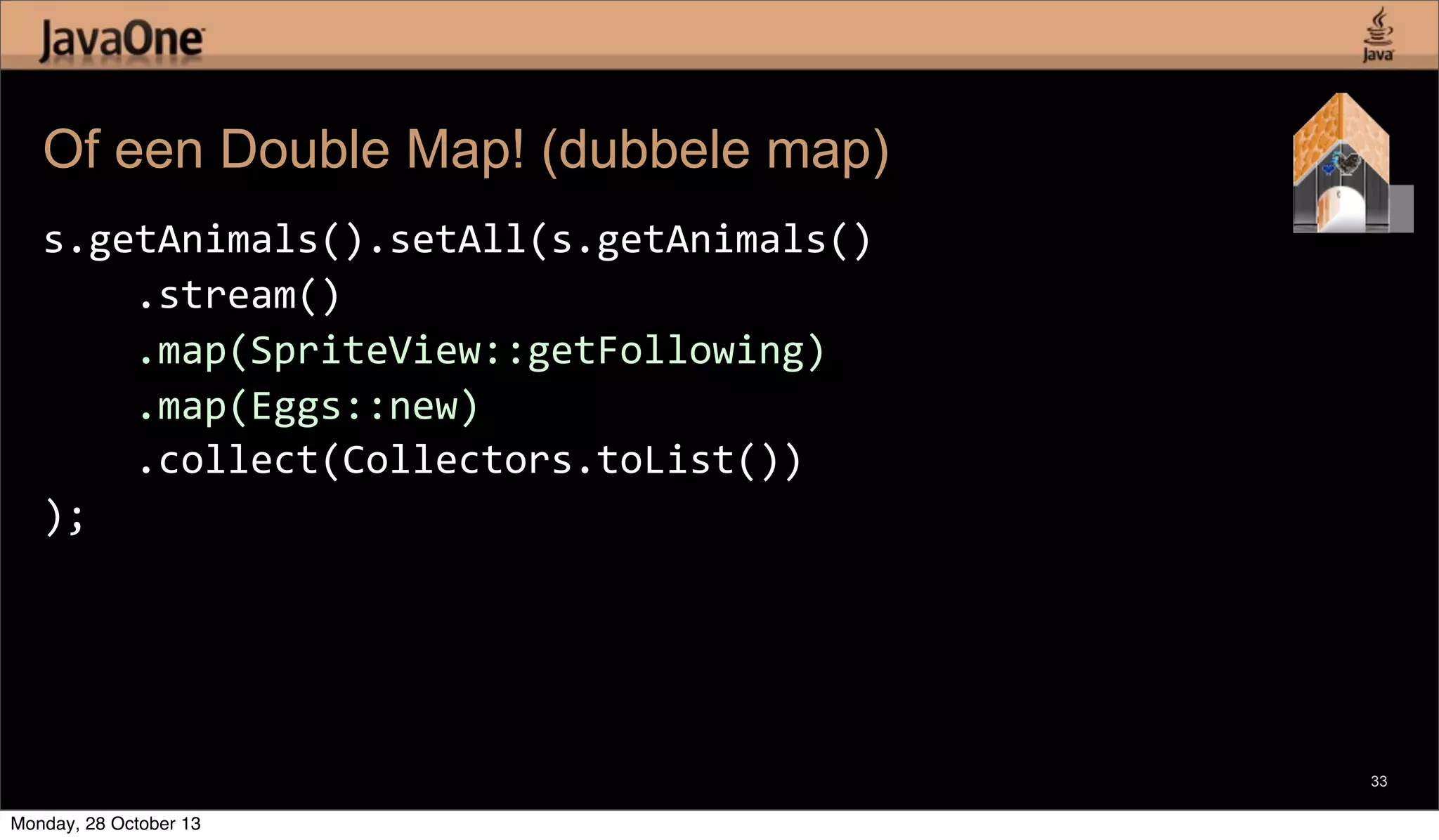 Of een Double Map! (dubbele map)
s.getAnimals().setAll(s.getAnimals()
	
  	
  	
  	
  .stream()
	
  	
  	
  	
  .map(SpriteView::getFollowing)
	
  	
  	
  	
  .map(Eggs::new)
	
  	
  	
  	
  .collect(Collectors.toList())
);

33

Monday, 28 October 13

 