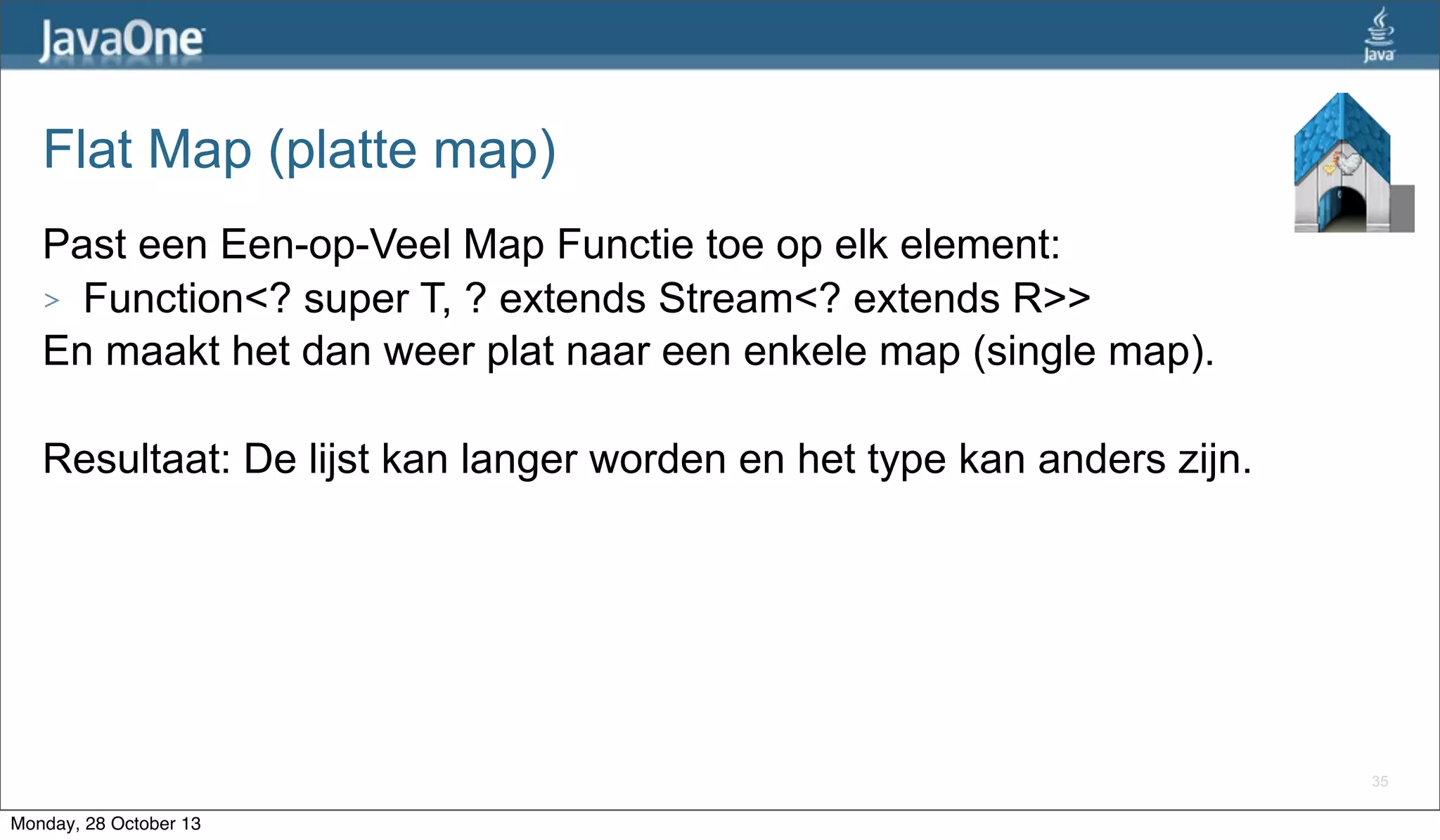 Flat Map (platte map)
Past een Een-op-Veel Map Functie toe op elk element:
> Function<? super T, ? extends Stream<? extends R>>
En maakt het dan weer plat naar een enkele map (single map).
Resultaat: De lijst kan langer worden en het type kan anders zijn.

35

Monday, 28 October 13

 