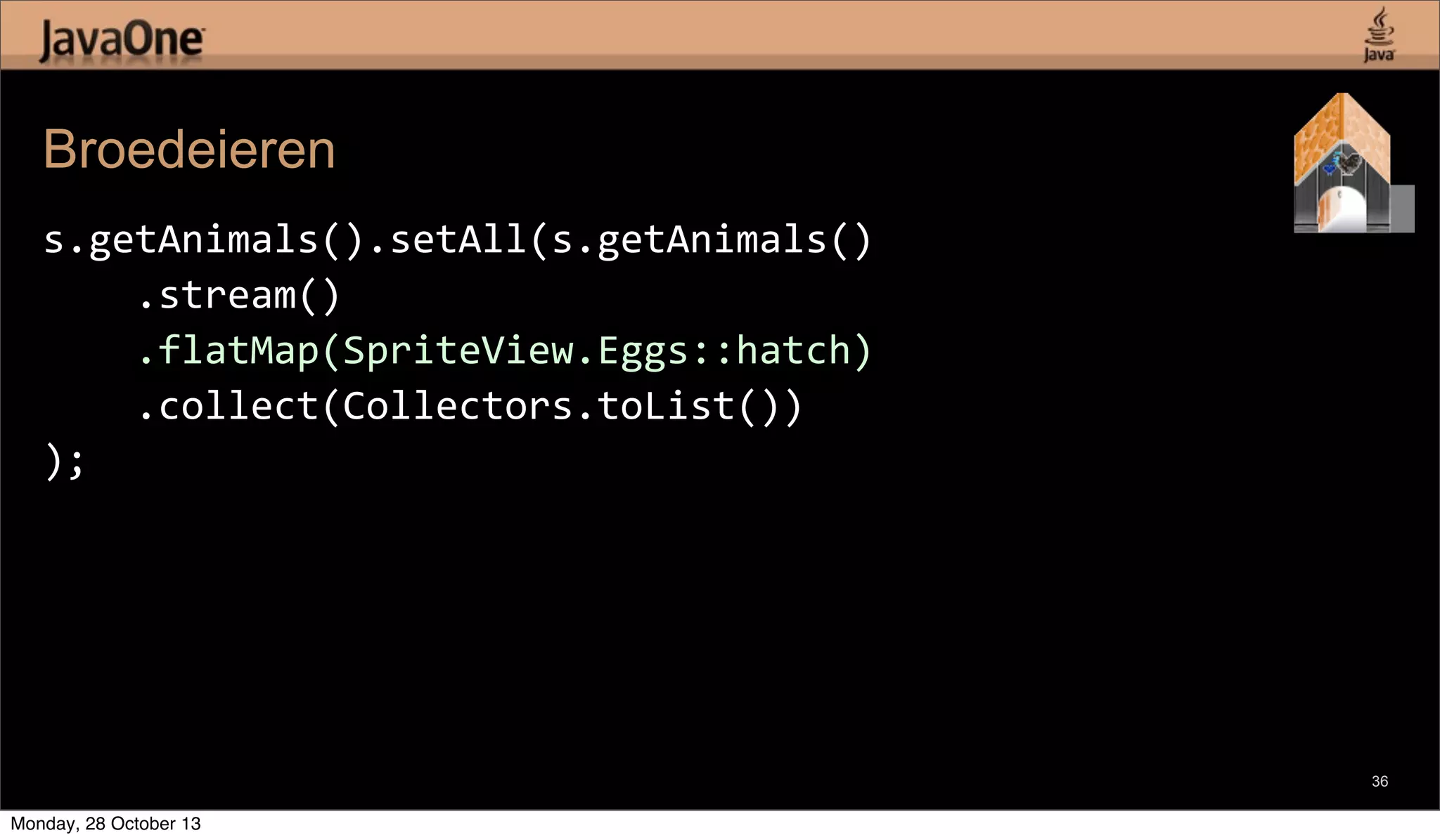 Broedeieren
s.getAnimals().setAll(s.getAnimals()
	
  	
  	
  	
  .stream()
	
  	
  	
  	
  .flatMap(SpriteView.Eggs::hatch)
	
  	
  	
  	
  .collect(Collectors.toList())
);

36

Monday, 28 October 13

 