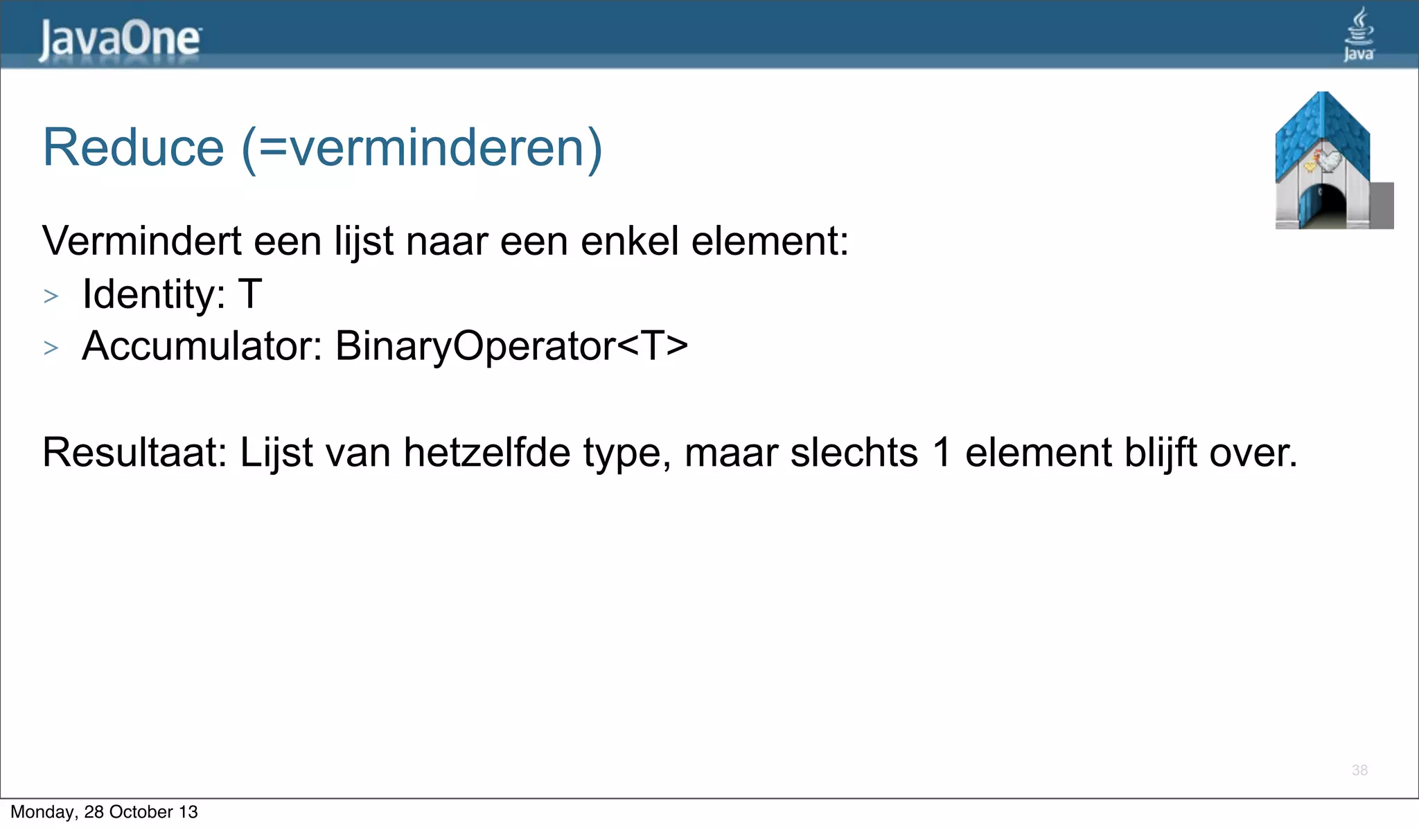 Reduce (=verminderen)
Vermindert een lijst naar een enkel element:
> Identity: T
> Accumulator: BinaryOperator<T>
Resultaat: Lijst van hetzelfde type, maar slechts 1 element blijft over.

38

Monday, 28 October 13

 