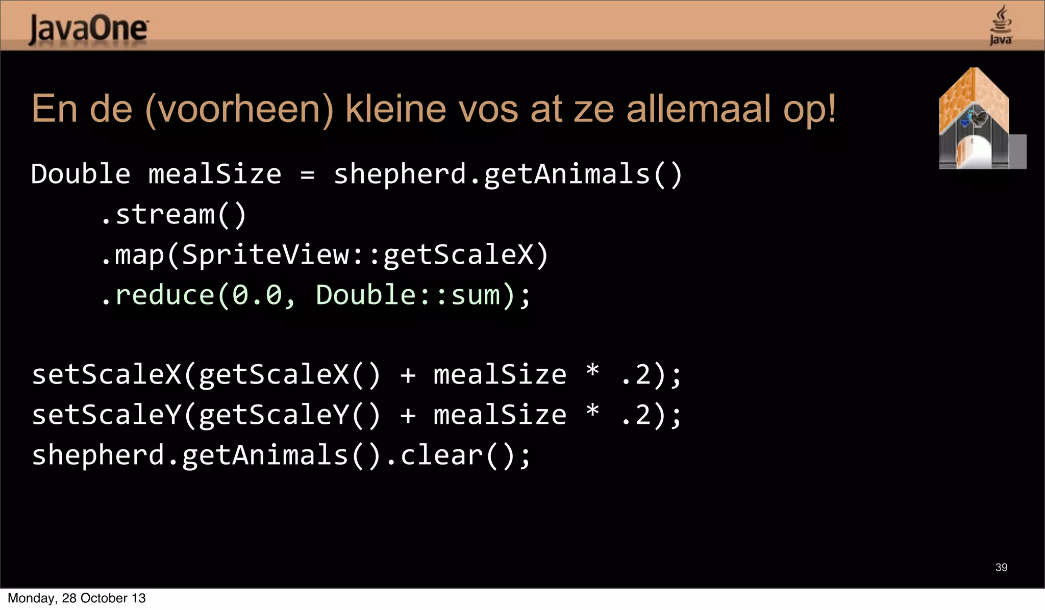 En de (voorheen) kleine vos at ze allemaal op!
Double	
  mealSize	
  =	
  shepherd.getAnimals()
	
  	
  	
  	
  .stream()
	
  	
  	
  	
  .map(SpriteView::getScaleX)
	
  	
  	
  	
  .reduce(0.0,	
  Double::sum);
setScaleX(getScaleX()	
  +	
  mealSize	
  *	
  .2);
setScaleY(getScaleY()	
  +	
  mealSize	
  *	
  .2);
shepherd.getAnimals().clear();

39

Monday, 28 October 13

 