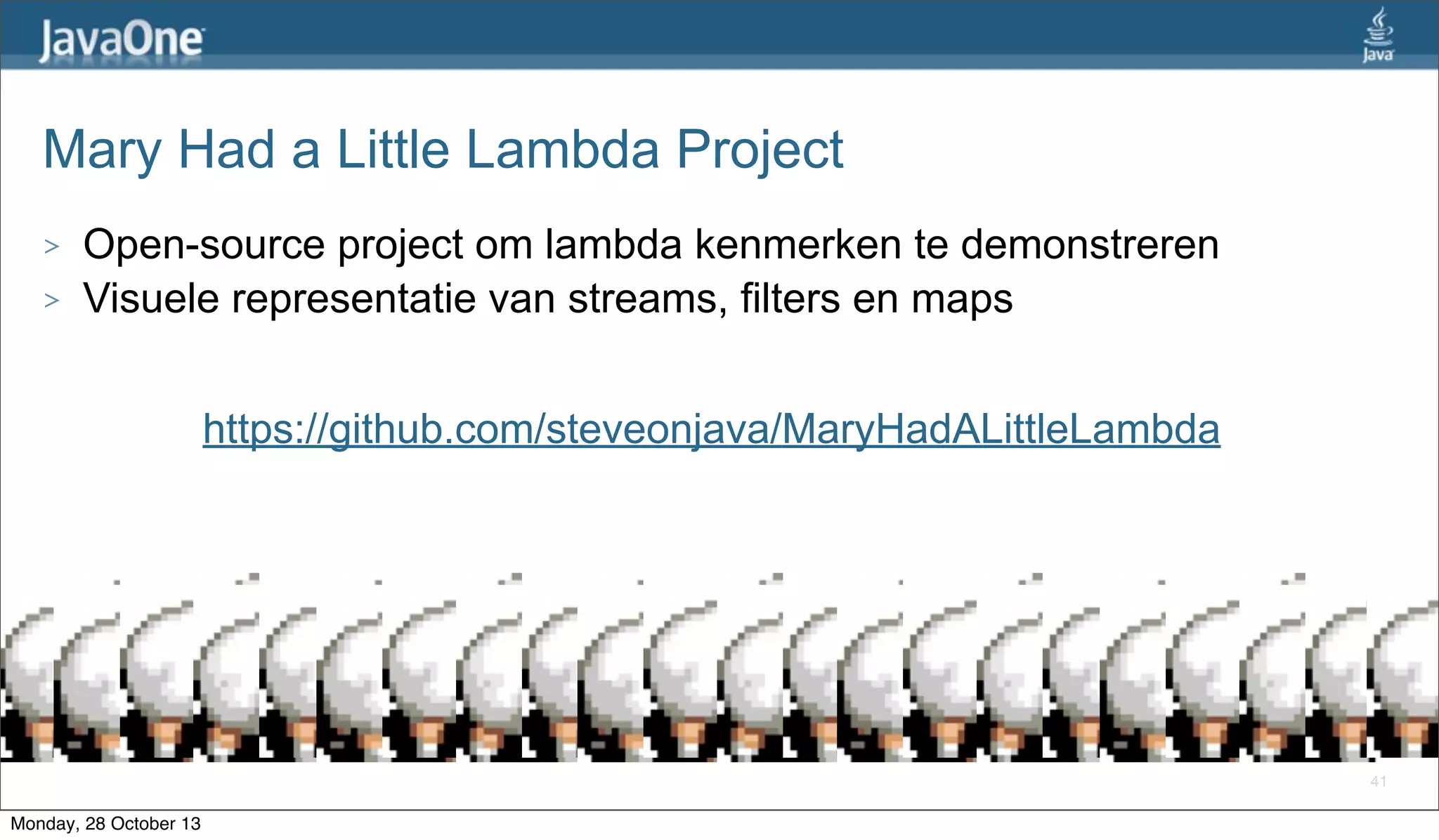 Mary Had a Little Lambda Project
>
>

Open-source project om lambda kenmerken te demonstreren
Visuele representatie van streams, filters en maps
https://github.com/steveonjava/MaryHadALittleLambda

41

Monday, 28 October 13

 