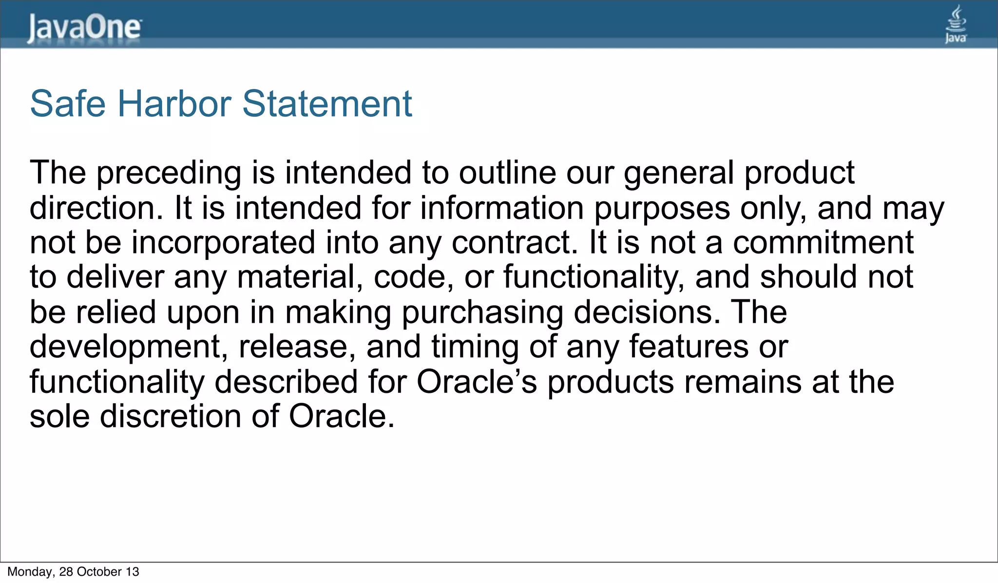 Safe Harbor Statement
The preceding is intended to outline our general product
direction. It is intended for information purposes only, and may
not be incorporated into any contract. It is not a commitment
to deliver any material, code, or functionality, and should not
be relied upon in making purchasing decisions. The
development, release, and timing of any features or
functionality described for Oracle’s products remains at the
sole discretion of Oracle.

Monday, 28 October 13

 