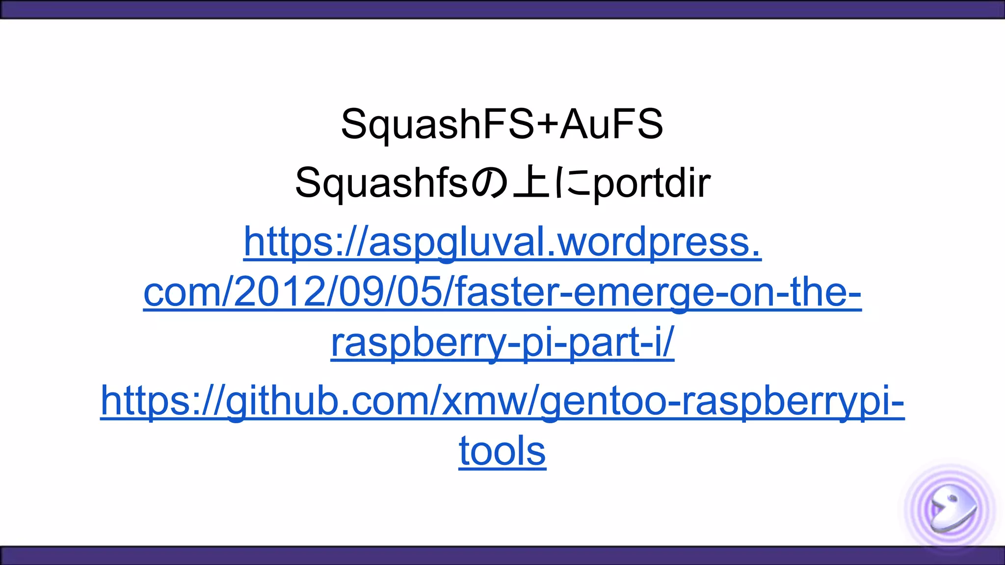 SquashFS+AuFS
Squashfsの上にportdir
https://aspgluval.wordpress.
com/2012/09/05/faster-emerge-on-the-
raspberry-pi-part-i/
https://github.com/xmw/gentoo-raspberrypi-
tools
 