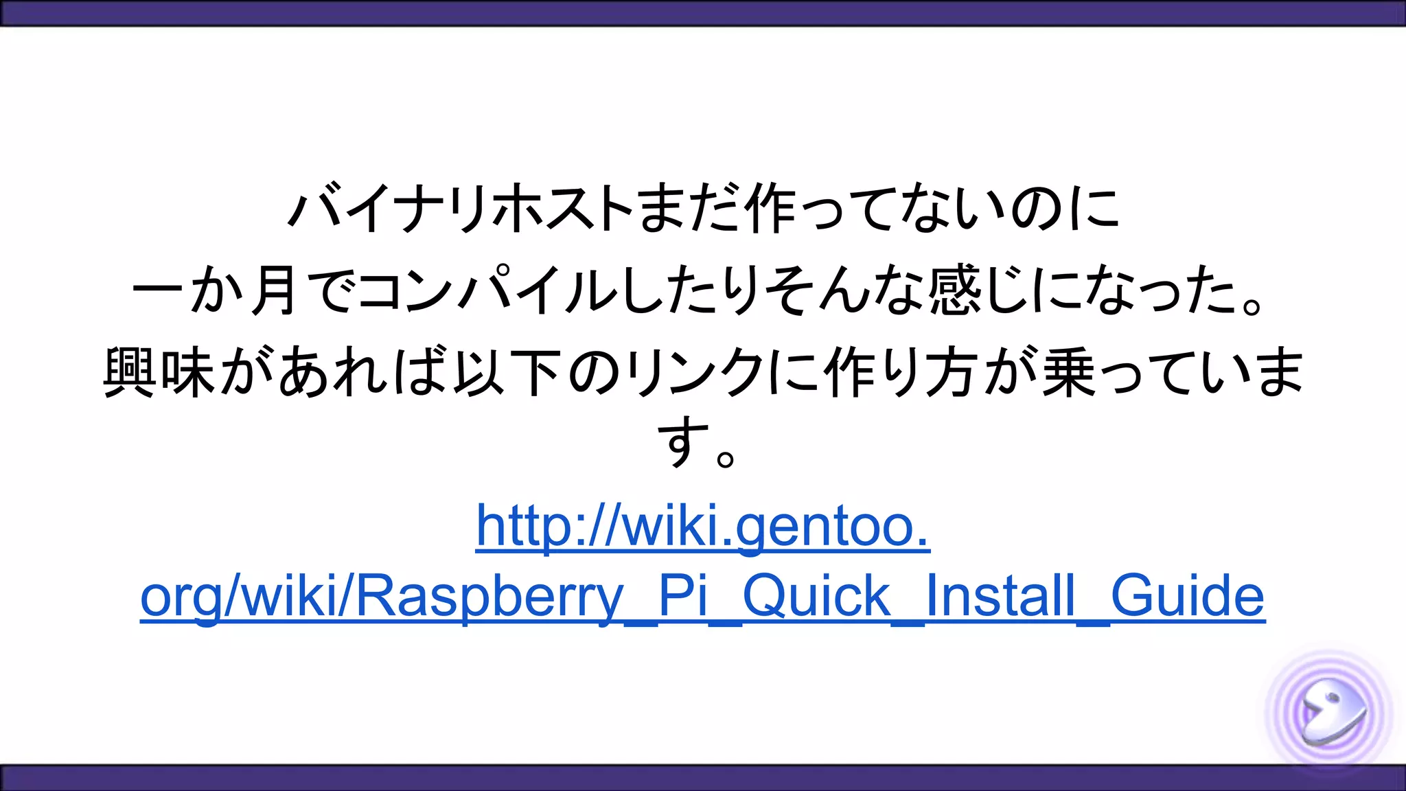 バイナリホストまだ作ってないのに
一か月でコンパイルしたりそんな感じになった。
興味があれば以下のリンクに作り方が乗っていま
す。
http://wiki.gentoo.
org/wiki/Raspberry_Pi_Quick_Install_Guide
 