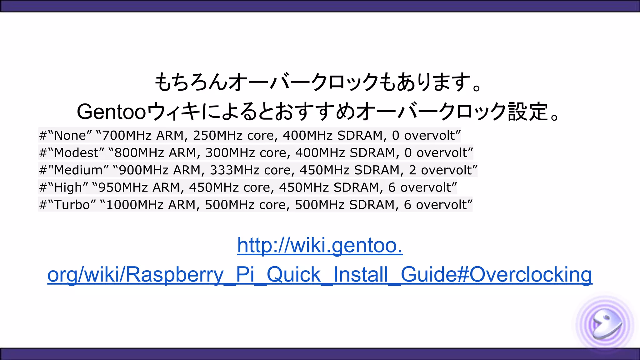 もちろんオーバークロックもあります。
Gentooウィキによるとおすすめオーバークロック設定。
#“None” “700MHz ARM, 250MHz core, 400MHz SDRAM, 0 overvolt”
#“Modest” “800MHz ARM, 300MHz core, 400MHz SDRAM, 0 overvolt”
#"Medium” “900MHz ARM, 333MHz core, 450MHz SDRAM, 2 overvolt”
#“High” “950MHz ARM, 450MHz core, 450MHz SDRAM, 6 overvolt”
#“Turbo” “1000MHz ARM, 500MHz core, 500MHz SDRAM, 6 overvolt”
http://wiki.gentoo.
org/wiki/Raspberry_Pi_Quick_Install_Guide#Overclocking
 