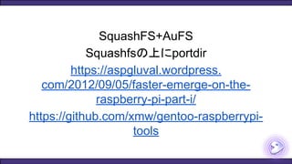 SquashFS+AuFS
Squashfsの上にportdir
https://aspgluval.wordpress.
com/2012/09/05/faster-emerge-on-the-
raspberry-pi-part-i/
https://github.com/xmw/gentoo-raspberrypi-
tools
 