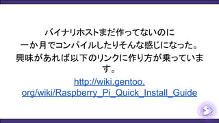 バイナリホストまだ作ってないのに
一か月でコンパイルしたりそんな感じになった。
興味があれば以下のリンクに作り方が乗っていま
す。
http://wiki.gentoo.
org/wiki/Raspberry_Pi_Quick_Install_Guide
 