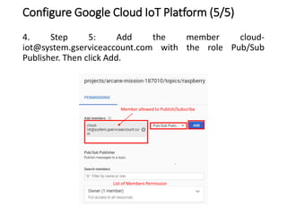 Configure Google Cloud IoT Platform (5/5)
4. Step 5: Add the member cloud-
iot@system.gserviceaccount.com with the role Pub/Sub
Publisher. Then click Add.
Member allowed to Publish/Subscribe
List of Members Permission
 