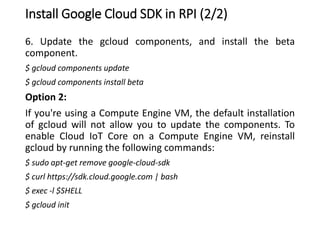 Install Google Cloud SDK in RPI (2/2)
6. Update the gcloud components, and install the beta
component.
$ gcloud components update
$ gcloud components install beta
Option 2:
If you're using a Compute Engine VM, the default installation
of gcloud will not allow you to update the components. To
enable Cloud IoT Core on a Compute Engine VM, reinstall
gcloud by running the following commands:
$ sudo apt-get remove google-cloud-sdk
$ curl https://sdk.cloud.google.com | bash
$ exec -l $SHELL
$ gcloud init
 