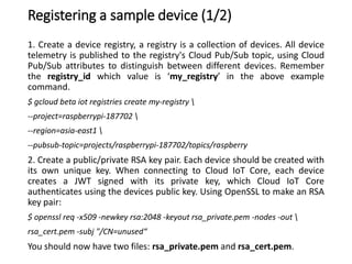 Registering a sample device (1/2)
1. Create a device registry, a registry is a collection of devices. All device
telemetry is published to the registry's Cloud Pub/Sub topic, using Cloud
Pub/Sub attributes to distinguish between different devices. Remember
the registry_id which value is ‘my_registry’ in the above example
command.
$ gcloud beta iot registries create my-registry 
--project=raspberrypi-187702 
--region=asia-east1 
--pubsub-topic=projects/raspberrypi-187702/topics/raspberry
2. Create a public/private RSA key pair. Each device should be created with
its own unique key. When connecting to Cloud IoT Core, each device
creates a JWT signed with its private key, which Cloud IoT Core
authenticates using the devices public key. Using OpenSSL to make an RSA
key pair:
$ openssl req -x509 -newkey rsa:2048 -keyout rsa_private.pem -nodes -out 
rsa_cert.pem -subj "/CN=unused“
You should now have two files: rsa_private.pem and rsa_cert.pem.
 