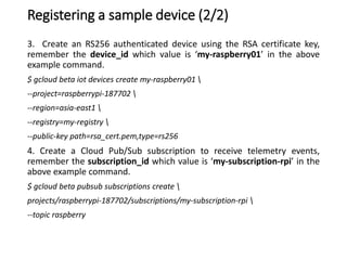 Registering a sample device (2/2)
3. Create an RS256 authenticated device using the RSA certificate key,
remember the device_id which value is ‘my-raspberry01’ in the above
example command.
$ gcloud beta iot devices create my-raspberry01 
--project=raspberrypi-187702 
--region=asia-east1 
--registry=my-registry 
--public-key path=rsa_cert.pem,type=rs256
4. Create a Cloud Pub/Sub subscription to receive telemetry events,
remember the subscription_id which value is ‘my-subscription-rpi’ in the
above example command.
$ gcloud beta pubsub subscriptions create 
projects/raspberrypi-187702/subscriptions/my-subscription-rpi 
--topic raspberry
 