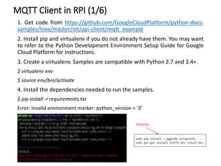 MQTT Client in RPI (1/6)
1. Get code from https://github.com/GoogleCloudPlatform/python-docs-
samples/tree/master/iot/api-client/mqtt_example
2. Install pip and virtualenv if you do not already have them. You may want
to refer to the Python Development Environment Setup Guide for Google
Cloud Platform for instructions.
3. Create a virtualenv. Samples are compatible with Python 2.7 and 3.4+.
$ virtualenv env
$ source env/bin/activate
4. Install the dependencies needed to run the samples.
$ pip install -r requirements.txt
Error: Invalid environment marker: python_version < ‘3’
Solution
 