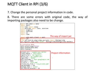 MQTT Client in RPI (3/6)
7. Change the personal project information in code.
8. There are some errors with original code, the way of
importing packages also need to be change.
The way of import jwt
Project information
 