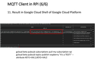 MQTT Client in RPI (6/6)
11. Result in Google Cloud Shell of Google Cloud Platform
gcloud beta pubsub subscriptions pull my-subscription-rpi
gcloud beta pubsub topics publish raspberry "It's a TEST!" --
attribute KEY1=VAL1,KEY2=VAL2
 