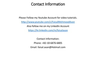 Contact Information
Please Follow my Youtube Account for video tutorials.
http://www.youtube.com/c/FaisalMehmoodAvan
Also follow me on my LinkedIn Account
https://kr.linkedin.com/in/faisalavan
Contact Information:
Phone: +82-10-6876-6805
Email: faisal.avan@Hotmail.com
 