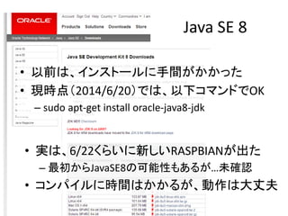 JavaでGPIOアクセス
• 以前からpi4jというのは有った。
– 逆に、それ以外のJavaサンプルが見つからなかった。
• やっと見つけた→
https://blogs.oracle.com/hinkmond/entry/rpi_and_...