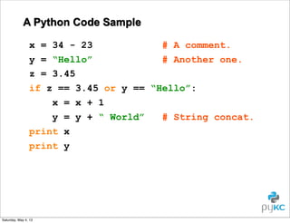 A Python Code Sample
x = 34 - 23
# A comment.
y = “Hello”
# Another one.
z = 3.45
if z == 3.45 or y == “Hello”:
x = x + 1
y = y + “ World”
# String concat.
print x
print y

Saturday, May 4, 13

 