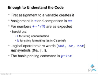 Enough to Understand the Code
• First assignment to a variable creates it
• Assignment is = and comparison is ==
• For numbers + - * / % are as expected
• Special use:
• + for string concatenation
• % for string formatting (as in C’s printf)

• Logical operators are words (and, or, not)
not symbols (&&, ||, !).
• The basic printing command is print

Saturday, May 4, 13

 
