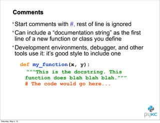 Comments
• Start comments with #, rest of line is ignored
• Can include a “documentation string” as the first
line of a new function or class you define
• Development environments, debugger, and other
tools use it: it’s good style to include one
def my_function(x, y):
“““This is the docstring. This
function does blah blah blah.”””
# The code would go here...

Saturday, May 4, 13

 