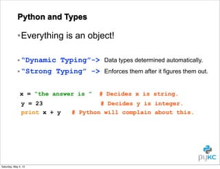 Python and Types

• Everything is an object!
• “Dynamic Typing”->
• “Strong Typing” ->
x = “the answer is ”
y = 23
print x + y

Saturday, May 4, 13

Data types determined automatically.
Enforces them after it figures them out.

# Decides x is string.

# Decides y is integer.
# Python will complain about this.

 