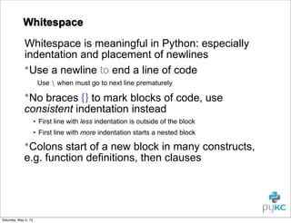 Whitespace
Whitespace is meaningful in Python: especially
indentation and placement of newlines
•Use a newline to end a line of code
Use  when must go to next line prematurely

•No braces {} to mark blocks of code, use
consistent indentation instead
• First line with less indentation is outside of the block
• First line with more indentation starts a nested block

•Colons start of a new block in many constructs,
e.g. function definitions, then clauses

Saturday, May 4, 13

 