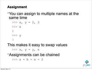 Assignment

•You can assign to multiple names at the
same time
>>> x, y = 2, 3
>>> x
2
>>> y
3

This makes it easy to swap values
>>> x, y = y, x

•Assignments can be chained
>>> a = b = x = 2
Saturday, May 4, 13

 