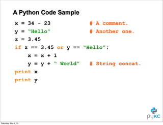 A Python Code Sample
x = 34 - 23
# A comment.
y = “Hello”
# Another one.
z = 3.45
if z == 3.45 or y == “Hello”:
x = x + 1
y = y + “ World”
# String concat.
print x
print y

Saturday, May 4, 13

 