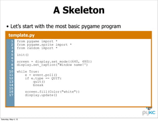 A Skeleton
• Let’s start with the most basic pygame program
template.py
1
2
3
4
5
6
7
8
9
10
11
12
13
14
15
16
17

from pygame import *
from pygame.sprite import *
from random import *
init()
screen = display.set_mode((640, 480))
display.set_caption('Window name!')
while True:
e = event.poll()
if e.type == QUIT:
quit()
break

Saturday, May 4, 13

screen.fill(Color("white"))
display.update()

 