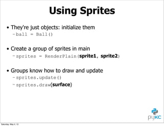 Using Sprites
• They're just objects: initialize them
– ball = Ball()

• Create a group of sprites in main
– sprites = RenderPlain(sprite1, sprite2)

• Groups know how to draw and update
– sprites.update()
– sprites.draw(surface)

Saturday, May 4, 13

 