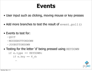 Events
• User input such as clicking, moving mouse or key presses
• Add more branches to test the result of event.poll()
• Events to test for:
– QUIT
– MOUSEBUTTONDOWN
– JOYBUTTONDOWN

• Testing for the letter ‘d’ being pressed using KEYDOWN
if e.type == KEYDOWN:
if e.key == K_d:
…

Saturday, May 4, 13

 