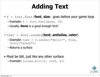 Adding Text
• f = font.Font(font, size) goes before your game loop
– Example: f = font.Font(None, 25)
– Usually, None is a good enough font!

• text = Font.render(text, antialias, color)
– Example: text = f.render("Hello!", True,
Color("green"))
– Returns a surface

• Must be blit, just like any other surface
– Example: screen.blit(t, (320, 0))

Saturday, May 4, 13

 
