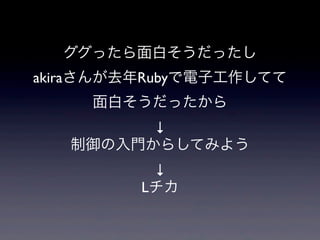 ググったら面白そうだったし
akiraさんが去年Rubyで電子工作してて
面白そうだったから
↓
制御の入門からしてみよう
↓
Lチカ
 