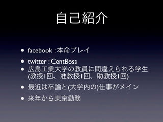 自己紹介
• facebook : 本命プレイ
• twitter : CentBoss
• 広島工業大学の教員に間違えられる学生
(教授1回、准教授1回、助教授1回)
• 最近は卒論と(大学内の)仕事がメイン
• 来年から東京勤務
 