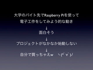 大学のバイト先でRaspberry Piを使って
電子工作をしてみよう的な動き
↓
面白そう
↓
プロジェクトがなかなか始動しない
↓
自分で買っちゃえw ヽ(*ﾟ∀ﾟ)ﾉ
 