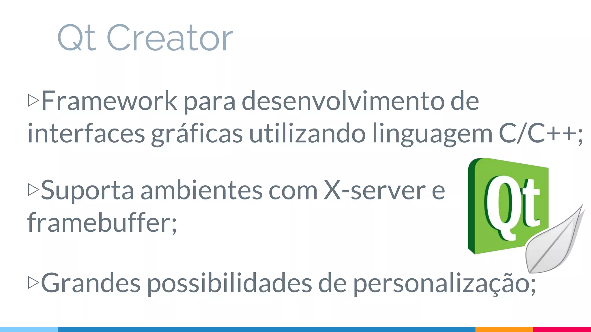 Qt Creator
▷Framework para desenvolvimento de
interfaces gráficas utilizando linguagem C/C++;
▷Suporta ambientes com X-server e
framebuffer;
▷Grandes possibilidades de personalização;
 
