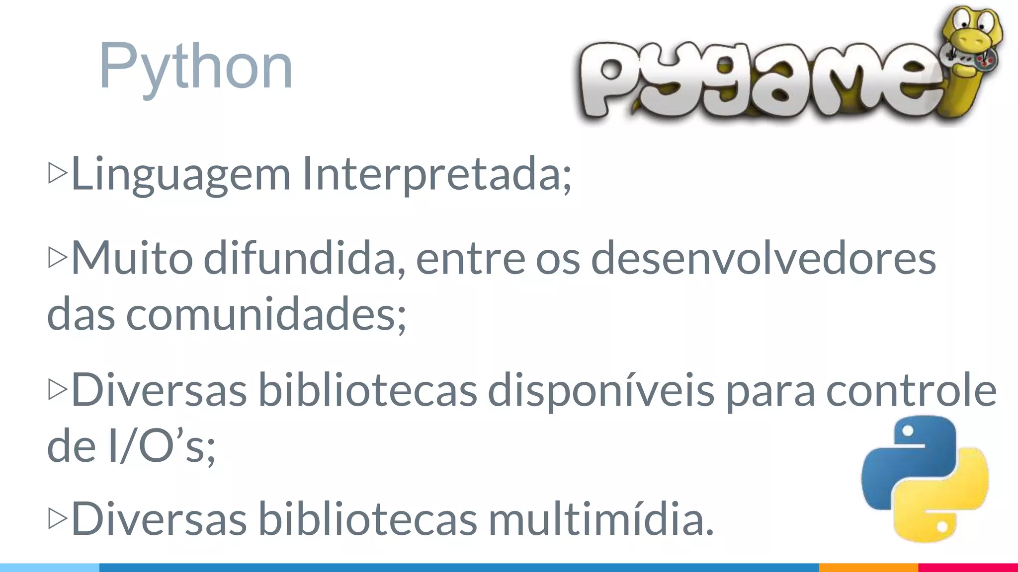Python
▷Linguagem Interpretada;
▷Muito difundida, entre os desenvolvedores
das comunidades;
▷Diversas bibliotecas disponíveis para controle
de I/O’s;
▷Diversas bibliotecas multimídia.
 