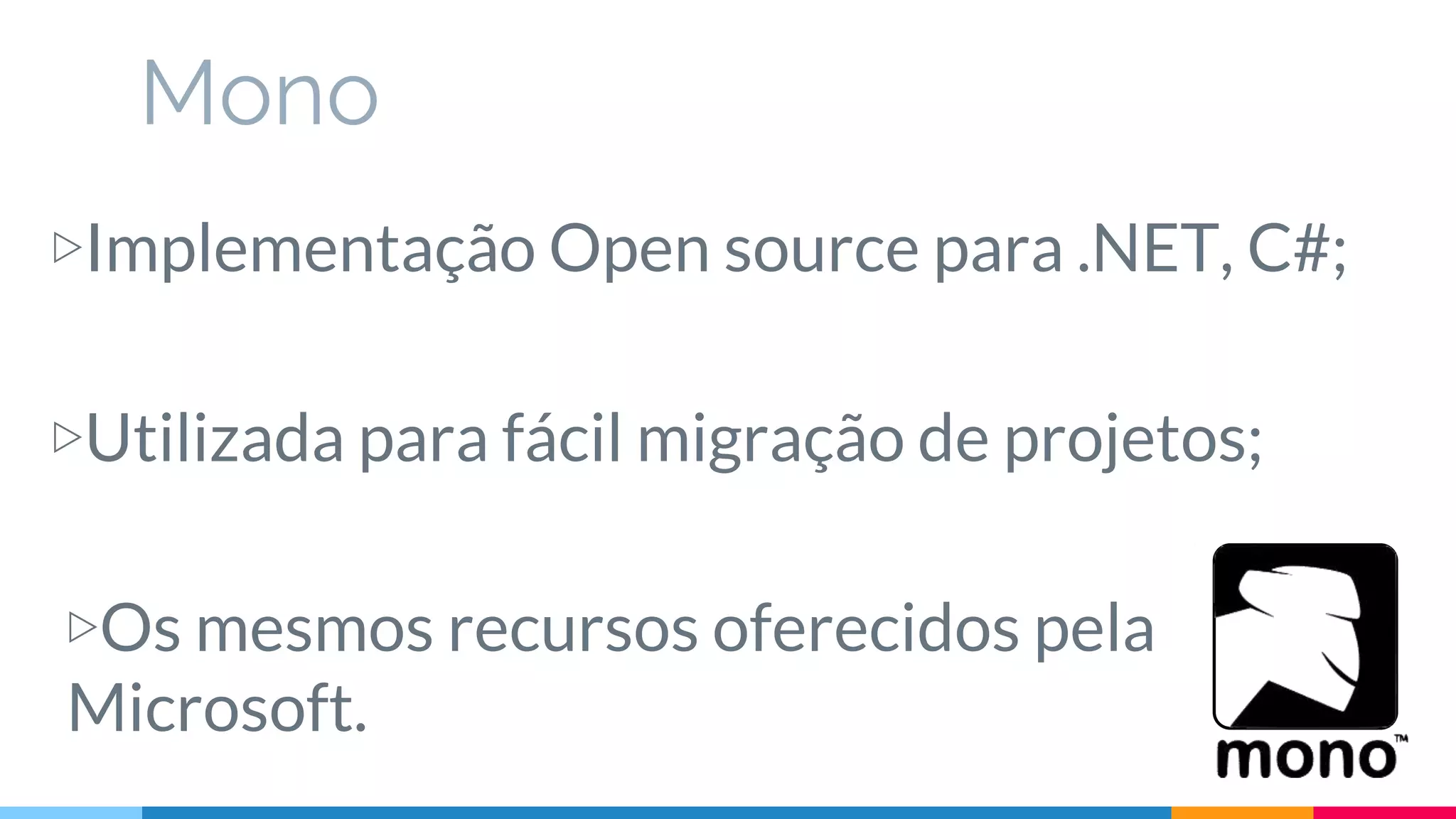 Mono
▷Implementação Open source para .NET, C#;
▷Utilizada para fácil migração de projetos;
▷Os mesmos recursos oferecidos pela
Microsoft.
 
