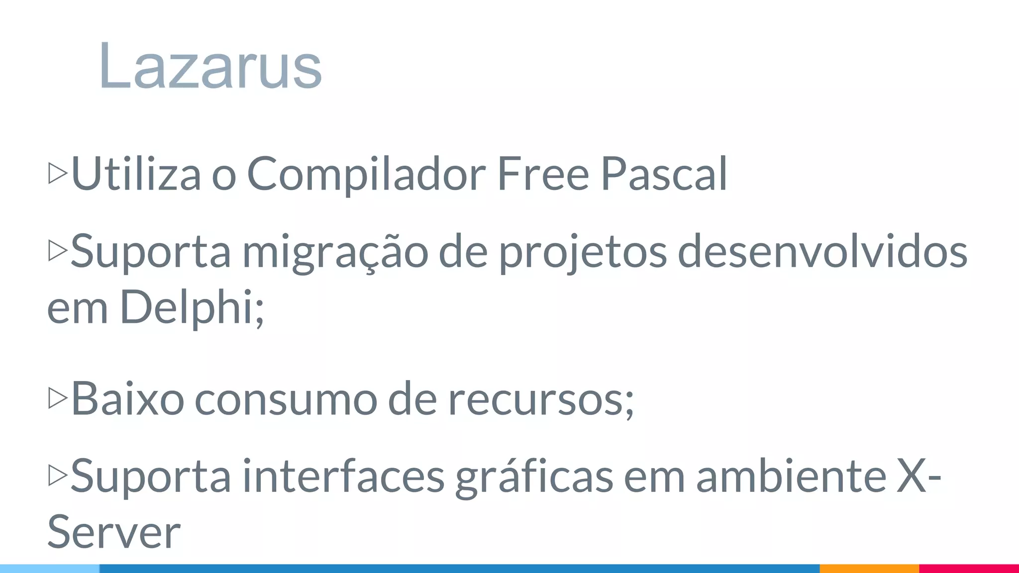 Lazarus
▷Utiliza o Compilador Free Pascal
▷Suporta migração de projetos desenvolvidos
em Delphi;
▷Baixo consumo de recursos;
▷Suporta interfaces gráficas em ambiente X-
Server
 