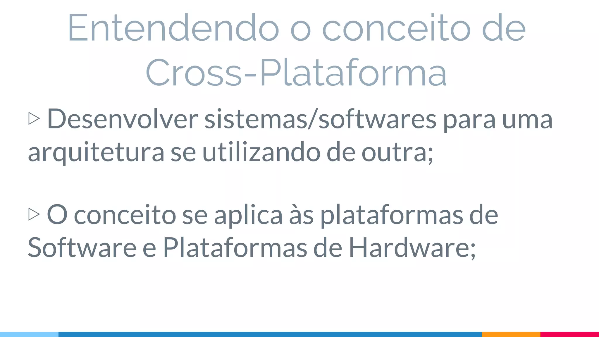 Entendendo o conceito de
Cross-Plataforma
▷ Desenvolver sistemas/softwares para uma
arquitetura se utilizando de outra;
▷ O conceito se aplica às plataformas de
Software e Plataformas de Hardware;
 